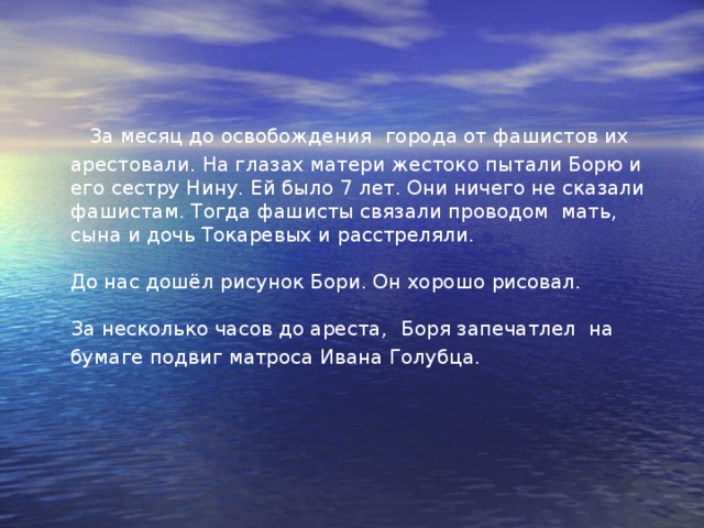Боря Токарев  Боря родился в Севастополе. Сын военнослужащего.  Когда началась война, ему было 11 лет. С первых дней войны Боря, как умел, помогал фронту: собирал металлолом и бутылки.  Когда война подошла к стенам родного города, строил укрепления, разбирал завалы, дежурил на крыше, в убежище. Но вот фашисты захватили город и Боря с мамой и сестрёнкой Ниной перебрались в Бахчисарай. Там он с мамой Еленой Емельяновной собирали сведения и передавали партизанам. 