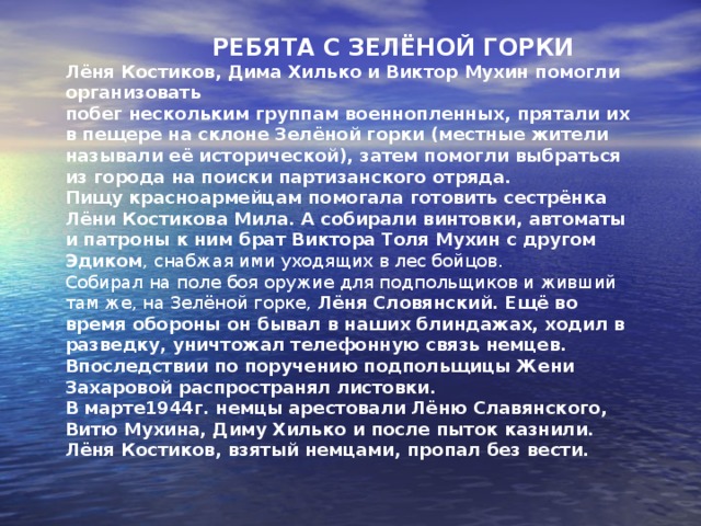 Володя Омельченко  Володя родился в селе Гончары на Украине.  Когда началась война ему было 11 лет. Фашисты пришли в его село  и он пошёл к фронту. Так Володя добрался до Новороссийска.  Там он попал в бригаду морской пехоты и стал сыном полка.  Мальчик показал себя бесстрашным, выносливым бойцом, ходил в  разведку. Володя принял участие в освобождении Севастополя.  Однажды его отправили в разведку на Бельбек. Мальчик должен был  узнать время наступления немцев. Володя применил смекалку и из  немецкого штаба похитил документы и топографические карты с  пометками. Эти документы помогли бригаде морской пехоты нанести  стремительный удар по врагу неожиданно.  Дальнейшая судьба Володи неизвестна. 