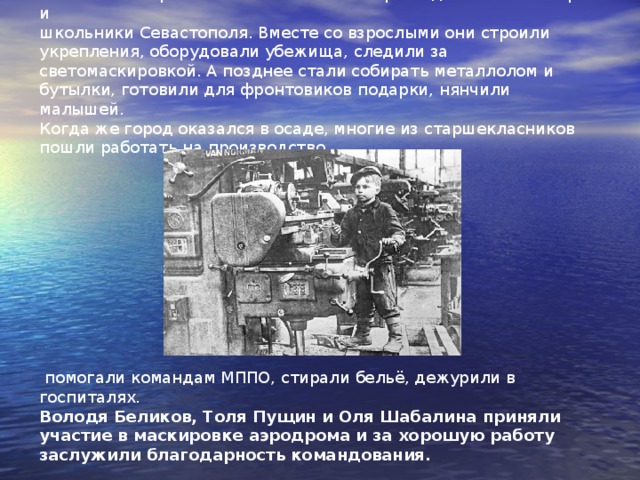 Какие только работы ни выполняли с первых дней ВОв пионеры и школьники Севастополя. Вместе со взрослыми они строили укрепления, оборудовали убежища, следили за светомаскировкой. А позднее стали собирать металлолом и бутылки, готовили для фронтовиков подарки, нянчили малышей.  Когда же город оказался в осаде, многие из старшекласников пошли работать на производство,  помогали командам МППО, стирали бельё, дежурили в госпиталях.  Володя Беликов, Толя Пущин и Оля Шабалина приняли участие в маскировке аэродрома и за хорошую работу заслужили благодарность командования.    