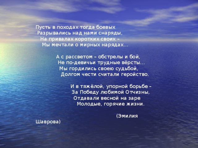 Мы прошли сквозь пожары войны  Посвящается Зине Подольской, Томе Воловик, Вале Ивановой, Лере Соколовой, Зине Радионовой.  Трудно вспомнить порой о былом, О кровавом от битв небосводе,  Как под шквальным смертельным огнём Пронеслись наши юные годы.  Мы прошли сквозь пожары войны,  Защищая родные покосы;  И не прошеный блеск седины  Покрывал наши русые косы.  По просекам военных дорог,  При любой одевали погоде  Пару строгих солдатских сапог,  Вопреки пожеланиям моды. 