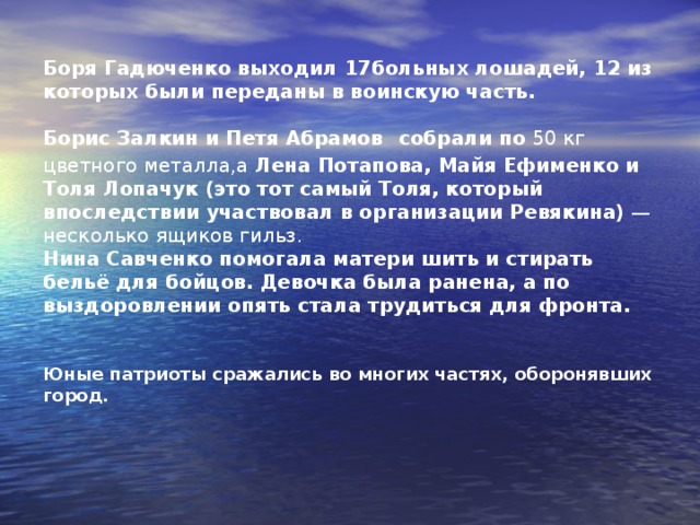 Боря Гадюченко выходил 17больных лошадей, 12 из которых были переданы в воинскую часть.  Борис Залкин и Петя Абрамов  собрали по 50 кг цветного металла,а Лена Потапова, Майя Ефименко и Толя Лопачук (это тот самый Толя, который впоследствии участвовал в организации Ревякина) — несколько ящиков гильз.  Нина Савченко помогала матери шить и стирать бельё для бойцов. Девочка была ранена, а по выздоровлении опять стала трудиться для фронта.    Юные патриоты сражались во многих частях, оборонявших город.    