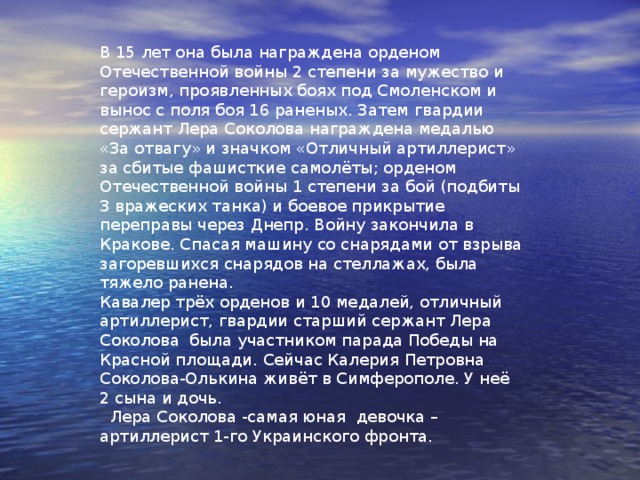  Лера Соколова  Уроженка села Алтухово на Брянщине. Когда началась война, Лера уехала копать окопы под Киевом. И случайно во время бомбёжки попала к артиллеристам, где сразу пришлось участвовать в бою. Ей было 14 лет. Сначала как медсестра, а потом наводчицей артиллерийского орудия. За свой соколиный глаз Лера пользовалась уважением среди артиллеристов. 