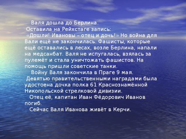 Валя Иванова  Родилась в Керчи. Была дочерью пулемётчика лейтенанта Иванова.  Когда попала в 180 стрелковый полк, Вале было 13 лет.  Её определили санинструктором в батальон отца Ивана Фёдоровича  Иванова. 3 года Валя шагала дорогами войны. Её первая награда была  медаль «За боевые заслуги». Позади были освобождённые советские  города Херсон, Николаев, Киев, Минск, Брест.   Валя Иванова.   Фото 1945 года. 