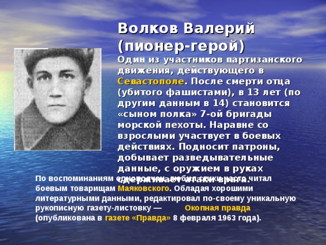 Волков Валерий (пионер-герой)  Один из участников партизанского движения, действующего в Севастополе . После смерти отца (убитого фашистами), в 13 лет (по другим данным в 14) становится «сыном полка» 7-ой бригады морской пехоты. Наравне со взрослыми участвует в боевых действиях. Подносит патроны, добывает разведывательные данные, с оружием в руках сдерживает атаки врага. По воспоминаниям однополчан, любил стихи часто читал боевым товарищам Маяковского . Обладая хорошими литературными данными, редактировал по-своему уникальную рукописную газету-листовку — Окопная правда  (опубликована в газете «Правда» 8 февраля 1963 года). 