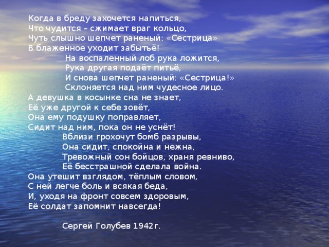  Сестрица /посвящается Галине Немковой/  Знавал я девушек с пугливым взглядом, Боявшихся в лесу простого пня, Потом они в шинелях с нами рядом Шли в бой с врагом на линию огня.  Лесные пни их больше не пугали,  У них был твёрдый и спокойный взгляд,  В бою они под пулями шагали,  Несли в объятьях раненых солдат. Есть в Книге Жизни светлая страница, Особая сокрыта в ней краса, И слово драгоценное «сестрица» Солдаты произносят неспроста!  Такое слово просто так не скажешь,  Такое слово нужно заслужить,  Такого слова не найдётся краше,  В него всю душу хочется вложить! 