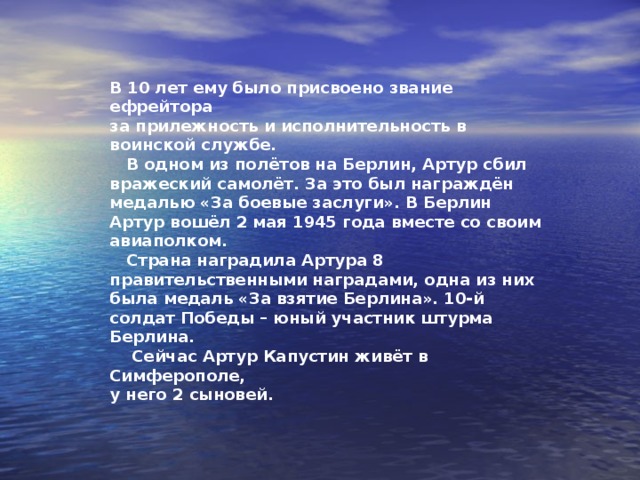 Артур Капустин  Днепропетровский мальчик, сын военного лётчика майора Александра Григорьевича Капустин. Шла война, Артуру исполнилось 9 лет. Отец воевал, а его мама с сестрёнкой Светой попали в больницу. Артур остался один. Отец забрал своего сына в авиаполк. Он стал сыном лётного авиаполка в Праге. Его определили связным. Артур Капустин с родителями 