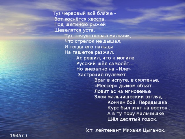  Поединок с немецким асом  Посвящён Артуру Капустину.  Экипаж был отважен,  «Ил» в броню облачён…  Был в состав экипажа  Сын пилота включён.  Разворот над Берлином…  Бьют зенитки с земли,  Но полётом орлиным  Они к цели пошли…  Взрыв мотором сердито,  «Ил» накренил крыло…  Фюзеляж «мессершмитта»  Вдруг заметил стрелок.  Пуль для силы нечистой  Наш стрелок не жалел.  На кабине фашиста  Туз червовый алел.  Ноздри аса раздулись,  В рыжей шерсти щека…  Тут фашистская пуля  Поразила стрелка… 