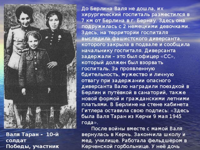  Валя родилась в Керчи. Когда началась война, ей было 6 лет. Валя вместе с мамой попала в эвакогоспиталь, где Феодосия Трофимовна работала медсестрой. Там она 7-летняя стала бойцом тыловой части 18 десантной армии, героически защищавшей северный Кавказ. В хирургических палатах Валя обслуживала по 2-3 бойца. Каждому подавала воду, умывала, приносила книги и газеты, относила письма на почту. Вечерами рассказывала бойцам сказку про Курочку Рябу или Гадкого утёнка. Но главное – это водить за руку тех, кто только начинал ходить. Начав свой путь под Новороссийском, Валя прошла с армейскими обозами через всю Украину, принимала участие в освобождении Харького, Брянска, Киева, Варшавы…Ей было присвоено звание старшины Советской Армии. Валя участвовала в самодеятельности госпиталя: читала стихи, танцевала, пела фронтовые песни.   Валя Таран 
