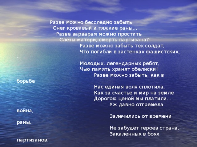 Разве можно забыть…  Посвящается братьям Стояновым Разве можно забыть эти дни,  Когда в детстве мы взрослыми стали.  Партизанские тропы страны,  Где хороших друзей потеряли  Разве можно забыть седину  На рассвете в неполных пятнадцать.  Зверства немцев, концлагерь, войну  И бомбёжки, что с ужасом снятся.  Разве можно забыть нам обстрел,  Когда сердце сжималось от боли,  Холод, голод – привычный удел –  И, как праздник, - щепотку соли. 