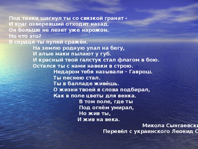Севастопольский Гаврош   О жизни его я слова подбирал,  Как в поле цветы для венка,  В том поле, где он под огнём умирал.  Но жив он, и жив на века.   А в слове о нём даже камень горит,  В нём гордо алеют знамёна.  С Валериком Волковым мир говорит –  Его не забывший, спасённый.   Стоит Севастополь – твердыня морей.  И замерли в бронзе герои.  Валерий! Свидетели славы твоей,  Твои побратимы с тобою.   Живые запомнят твой подвиг на век,  Расскажут и старым и малым  О том, как с бронёй воевал человек,  О том как броня запылала.   