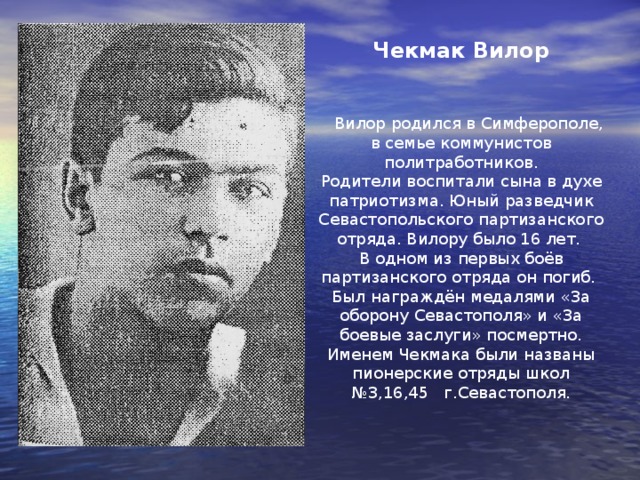  Рацко Юра (1928-1942г.)   Юра родился в Хабаровске в семье военнослужащего. Когда началась ВО война был учеником школы №6 в Севастополе. Он ушёл с родителями в партизанский отряд. Стал юным разведчиком. Вместе с отцом ходил на боевые задания. Во время одного из боёв, Юра незаметно зашёл в тыл врага. Он уничтожил пулемётчика и помог партизанам отбить атаку фашистов. Партизаны оттеснили их на минные поля. В 1942 году Юра погиб в бою. Ему было 14 лет. Рацко Юрий был награждён медалями «За оборону Севастополя» и «За боевые заслуги» посмертно. 