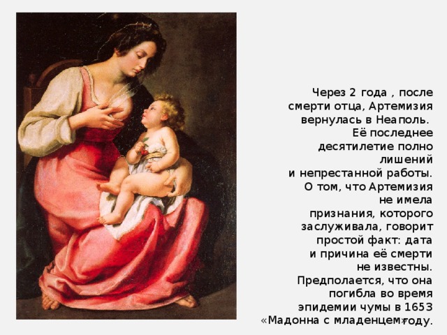 Через 2 года , после смерти отца, Артемизия вернулась в Неаполь. Её последнее десятилетие полно лишений и непрестанной работы. О том, что Артемизия не имела признания, которого заслуживала, говорит простой факт: дата и причина её смерти не известны. Предполается, что она погибла во время эпидемии чумы в 1653 году. «Мадонна с младенцем» 
