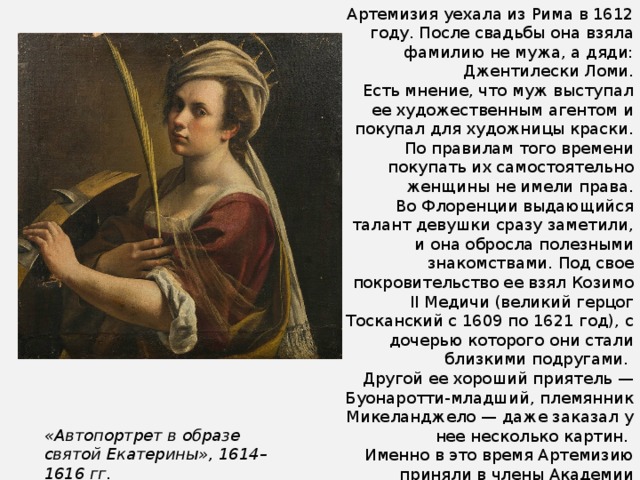 Артемизия уехала из Рима в 1612 году. После свадьбы она взяла фамилию не мужа, а дяди: Джентилески Ломи.  Есть мнение, что муж выступал ее художественным агентом и покупал для художницы краски. По правилам того времени покупать их самостоятельно женщины не имели права. Во Флоренции выдающийся талант девушки сразу заметили, и она обросла полезными знакомствами. Под свое покровительство ее взял Козимо II Медичи (великий герцог Тосканский с 1609 по 1621 год), с дочерью которого они стали близкими подругами. Другой ее хороший приятель — Буонаротти-младший, племянник Микеланджело — даже заказал у нее несколько картин. Именно в это время Артемизию приняли в члены Академии живописного искусства Флоренции, что само по себе было исключительным явлением — женщин туда никогда не брали. Артемизия стала первой. «Автопортрет в образе святой Екатерины», 1614–1616 гг. 