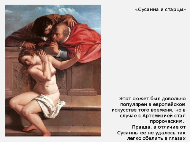 «Сусанна и старцы» Этот сюжет был довольно популярен в европейском искусстве того времени, но в случае с Артемизией стал пророческим. Правда, в отличие от Сусанны её не удалось так легко обелить в глазах общественности. 