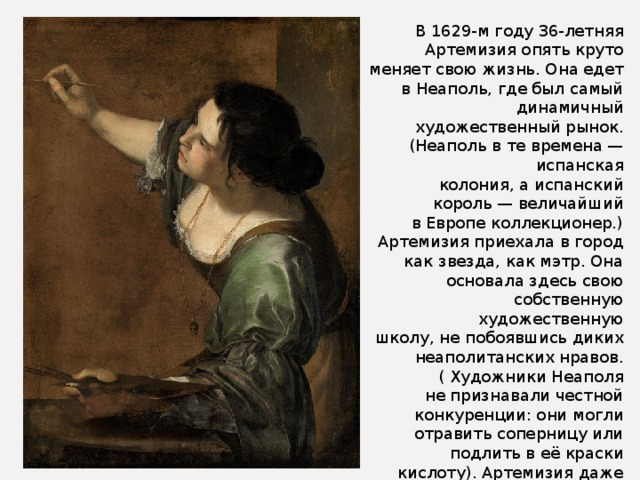 В 1629-м году 36-летняя Артемизия опять круто меняет свою жизнь. Она едет в Неаполь, где был самый динамичный художественный рынок. (Неаполь в те времена — испанская колония, а испанский король — величайший в Европе коллекционер.)  Артемизия приехала в город как звезда, как мэтр. Она основала здесь свою собственную художественную школу, не побоявшись диких неаполитанских нравов.( Художники Неаполя не признавали честной конкуренции: они могли отравить соперницу или подлить в её краски кислоту). Артемизия даже обращалась к нунцию за разрешением, чтобы её слуга мог всегда носить оружие. Фактически, у неё первой из художниц появился телохранитель. 