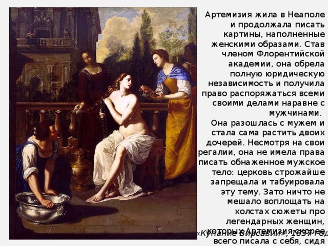 Артемизия жила в Неаполе и продолжала писать картины, наполненные женскими образами. Став членом Флорентийской академии, она обрела полную юридическую независимость и получила право распоряжаться всеми своими делами наравне с мужчинами. Она разошлась с мужем и стала сама растить двоих дочерей. Несмотря на свои регалии, она не имела права писать обнаженное мужское тело: церковь строжайше запрещала и табуировала эту тему. Зато ничто не мешало воплощать на холстах сюжеты про легендарных женщин, которых Артемизия скорее всего писала с себя, сидя перед зеркалом. Например, Вирсавию. «Купание Вирсавии», 1637 год 