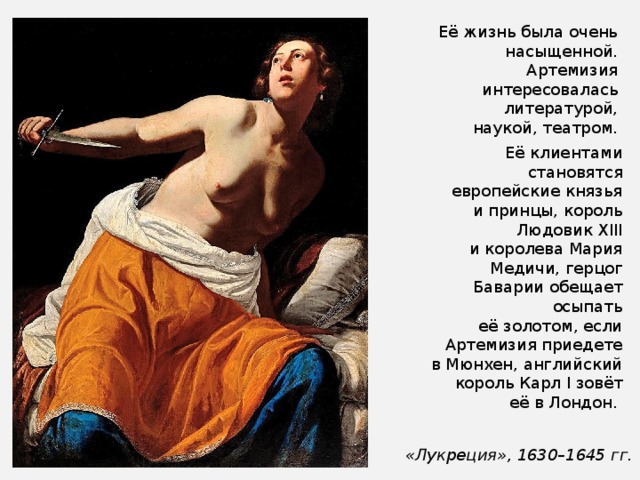 Её жизнь была очень насыщенной. Артемизия интересовалась литературой, наукой, театром. Её клиентами становятся европейские князья и принцы, король Людовик XIII и королева Мария Медичи, герцог Баварии обещает осыпать её золотом, если Артемизия приедете в Мюнхен, английский король Карл I зовёт её в Лондон.  «Лукреция», 1630–1645 гг. 