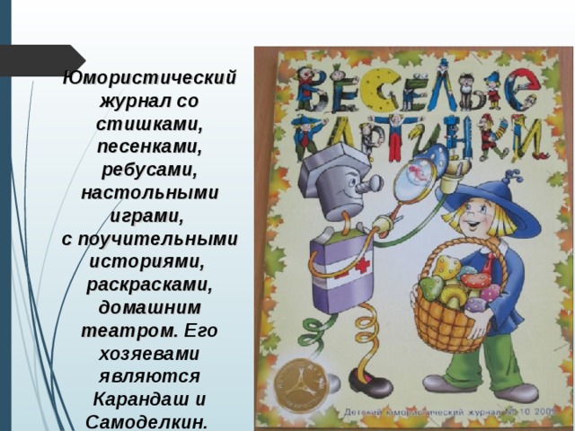 Юмористический журнал со стишками, песенками, ребусами, настольными играми, с поучительными историями, раскрасками, домашним театром.  Его хозяевами являются Карандаш и Самоделкин.  