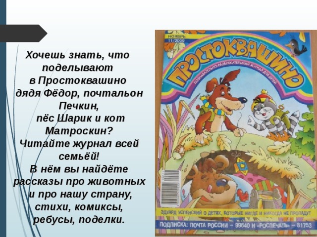 Хочешь знать, что поделывают в Простоквашино дядя Фёдор, почтальон Печкин,  пёс Шарик и кот Матроскин? Читайте журнал всей семьёй! В нём вы найдёте рассказы про животных  и про нашу страну, стихи, комиксы, ребусы, поделки. 