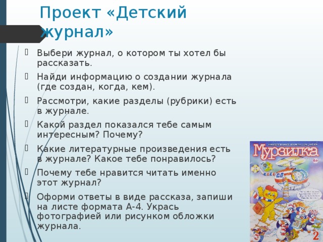 Проект «Детский журнал» Выбери журнал, о котором ты хотел бы рассказать. Найди информацию о создании журнала (где создан, когда, кем). Рассмотри, какие разделы (рубрики) есть в журнале. Какой раздел показался тебе самым интересным? Почему? Какие литературные произведения есть в журнале? Какое тебе понравилось? Почему тебе нравится читать именно этот журнал? Оформи ответы в виде рассказа, запиши на листе формата А-4. Укрась фотографией или рисунком обложки журнала.  