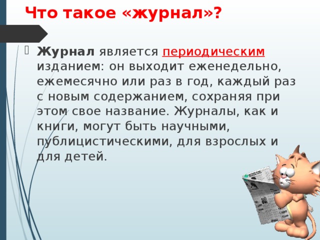 Что такое «журнал»? Журнал является периодическим изданием: он выходит еженедельно, ежемесячно или раз в год, каждый раз с новым содержанием, сохраняя при этом свое название. Журналы, как и книги, могут быть научными, публицистическими, для взрослых и для детей.  