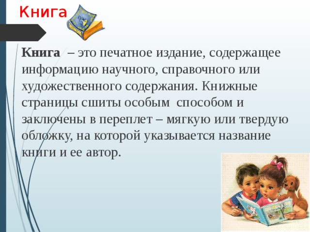 Книга Книга – это печатное издание, содержащее информацию научного, справочного или художественного содержания. Книжные страницы сшиты особым способом и заключены в переплет – мягкую или твердую обложку, на которой указывается название книги и ее автор. 