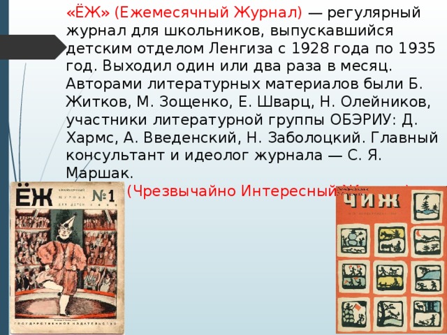 «ЁЖ» (Ежемесячный Журнал) — регулярный журнал для школьников, выпускавшийся детским отделом Ленгиза с 1928 года по 1935 год. Выходил один или два раза в месяц. Авторами литературных материалов были Б. Житков, М. Зощенко, Е. Шварц, Н. Олейников, участники литературной группы ОБЭРИУ: Д. Хармс, А. Введенский, Н. Заболоцкий. Главный консультант и идеолог журнала — С. Я. Маршак.  «Чиж» (Чрезвычайно Интересный Журнал) 