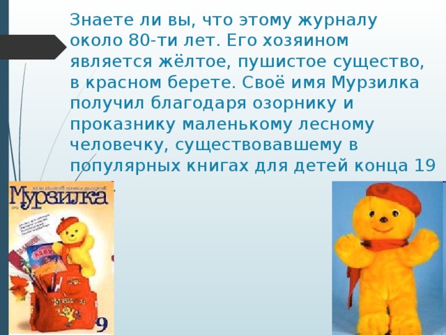 Знаете ли вы, что этому журналу около 80-ти лет. Его хозяином является жёлтое, пушистое существо, в красном берете. Своё имя Мурзилка получил благодаря озорнику и проказнику маленькому лесному человечку, существовавшему в популярных книгах для детей конца 19 века. 