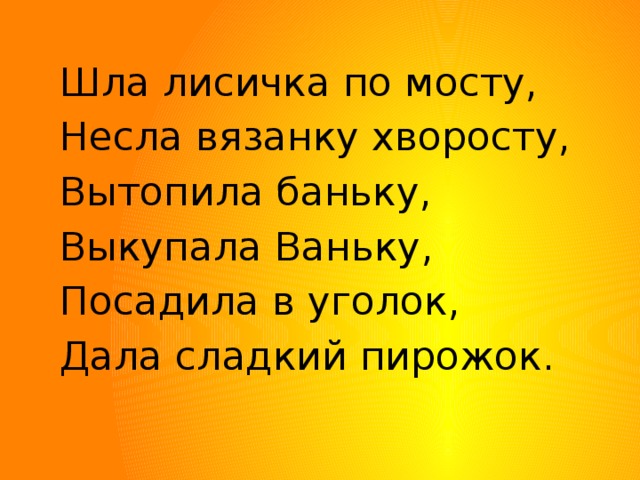 Шла лисичка по мосту, Несла вязанку хворосту, Вытопила баньку, Выкупала Ваньку, Посадила в уголок, Дала сладкий пирожок. 