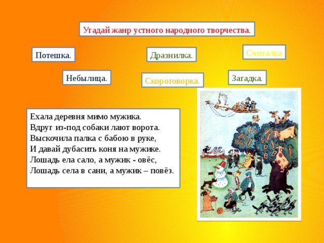 Угадай жанр устного народного творчества. Считалка Потешка. Дразнилка. Небылица. Загадка. Скороговорка. Ехала деревня мимо мужика. Вдруг из-под собаки лают ворота. Выскочила палка с бабою в руке, И давай дубасить коня на мужике. Лошадь ела сало, а мужик - овёс, Лошадь села в сани, а мужик – повёз. 