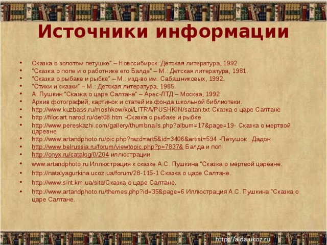 Источники информации Сказка о золотом петушке” – Новосибирск: Детская литература, 1992. “ Сказка о попе и о работнике его Балде” – М.: Детская литература, 1981. “ Сказка о рыбаке и рыбке” – М.: изд-во им. Сабашниковых, 1992. “ Стихи и сказки” – М.: Детская литература, 1985. А. Пушкин “Сказка о царе Салтане” – Арес-ЛТД – Москва, 1992. Архив фотографий, картинок и статей из фонда школьной библиотеки.  http://www.kuzbass.ru/moshkow/koi/LITRA/PUSHKIN/saltan.txt-Сказка о царе Салтане  http://filocart.narod.ru/det08.htm  -Сказка о рыбаке и рыбке  http://www.pereskazhi.com/gallery/thumbnails.php?album=17&page=19-  Сказка о мертвой царевне  http://www.artandphoto.ru/pic.php?razd=art5&id=3406&artist=594  -Петушок Дадон  http://www.belrussia.ru/forum/viewtopic.php?p=7837& Балда и поп http://onyx.ru/catalog/0/204 иллюстрации  www.artandphoto.ru Иллюстрация к сказке А.С. Пушкина 
