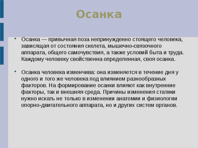 Осан ка Осанка — привычная поза непринужденно стоящего человека, зависящая от состояния скелета, мышечно-связочного аппарата, общего самочувствия, а также условий быта и труда. Каждому человеку свойственна определенная, своя осанка. Осанка человека изменчива: она изменяется в течение дня у одного и того же человека под влиянием разнообразных факторов. На формирование осанки влияют как внутренние факторы, так и внешняя среда. Причины изменения статики нужно искать не только в изменении анатомии и физиологии опорно-двигательного аппарата, но и других систем органов. 
