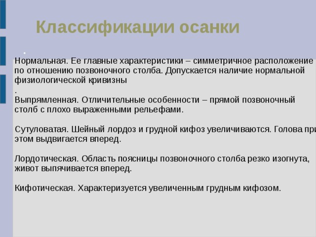 Классификации осанки Нормальная. Ее главные характеристики – симметричное расположение по отношению позвоночного столба. Допускается наличие нормальной физиологической кривизны . Выпрямленная. Отличительные особенности – прямой позвоночный столб с плохо выраженными рельефами. Сутуловатая. Шейный лордоз и грудной кифоз увеличиваются. Голова при этом выдвигается вперед. Лордотическая. Область поясницы позвоночного столба резко изогнута, живот выпячивается вперед. Кифотическая. Характеризуется увеличенным грудным кифозом. 
