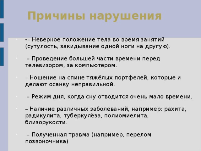Причины нарушения - – Неверное положение тела во время занятий (сутулость, закидывание одной ноги на другую). – Проведение большей части времени перед телевизором, за компьютером. – Ношение на спине тяжёлых портфелей, которые и делают осанку неправильной. – Режим дня, когда сну отводится очень мало времени. – Наличие различных заболеваний, например: рахита, радикулита, туберкулёза, полиомиелита, близорукости. – Полученная травма (например, перелом позвоночника) 