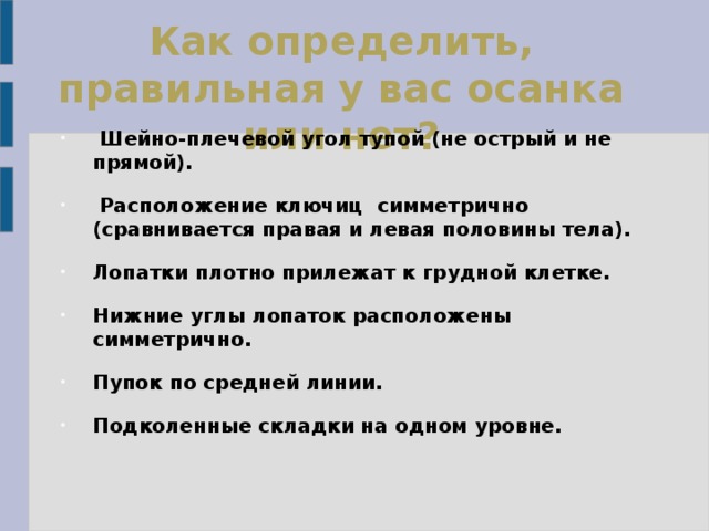 Как определить, правильная у вас осанка или нет?   Шейно-плечевой угол тупой (не острый и не прямой).  Расположение ключиц симметрично (сравнивается правая и левая половины тела). Лопатки плотно прилежат к грудной клетке. Нижние углы лопаток расположены симметрично. Пупок по средней линии. Подколенные складки на одном уровне.  