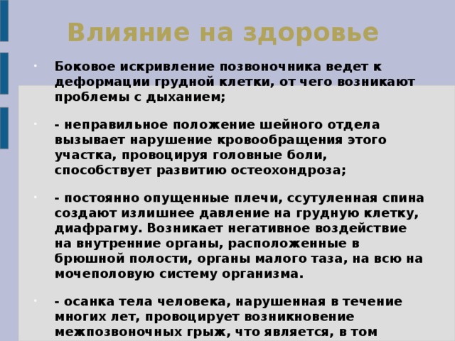 Влияние на здоровье   Боковое искривление позвоночника ведет к деформации грудной клетки, от чего возникают проблемы с дыханием; - неправильное положение шейного отдела вызывает нарушение кровообращения этого участка, провоцируя головные боли, способствует развитию остеохондроза; - постоянно опущенные плечи, ссутуленная спина создают излишнее давление на грудную клетку, диафрагму. Возникает негативное воздействие на внутренние органы, расположенные в брюшной полости, органы малого таза, на всю на мочеполовую систему организма. - осанка тела человека, нарушенная в течение многих лет, провоцирует возникновение межпозвоночных грыж, что является, в том числе, причиной сильнейших болей области спины, поясницы у людей среднего и старшего возраста, вплоть до невозможности нормально двигаться.   