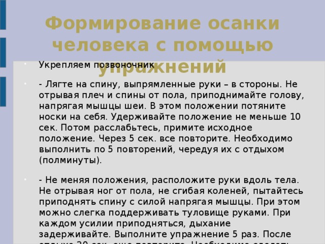 Формирование осанки человека с помощью упражнений   Укрепляем позвоночник - Лягте на спину, выпрямленные руки – в стороны. Не отрывая плеч и спины от пола, приподнимайте голову, напрягая мышцы шеи. В этом положении потяните носки на себя. Удерживайте положение не меньше 10 сек. Потом расслабьтесь, примите исходное положение. Через 5 сек. все повторите. Необходимо выполнить по 5 повторений, чередуя их с отдыхом (полминуты). - Не меняя положения, расположите руки вдоль тела. Не отрывая ног от пола, не сгибая коленей, пытайтесь приподнять спину с силой напрягая мышцы. При этом можно слегка поддерживать туловище руками. При каждом усилии приподняться, дыхание задерживайте. Выполните упражнение 5 раз. После отдыха 30 сек, еще повторите. Необходимо сделать всего 10 повторений. 