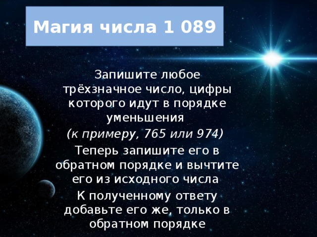 Магия числа 1 089 Запишите любое трёхзначное число, цифры которого идут в порядке уменьшения (к примеру, 765 или 974) Теперь запишите его в обратном порядке и вычтите его из исходного числа К полученному ответу добавьте его же, только в обратном порядке 