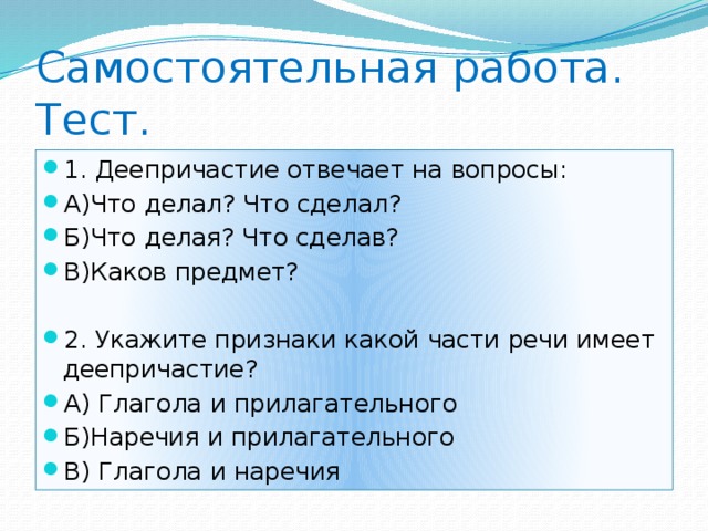 Самостоятельная работа.  Тест. 1. Деепричастие отвечает на вопросы: А)Что делал? Что сделал? Б)Что делая? Что сделав? В)Каков предмет? 2. Укажите признаки какой части речи имеет деепричастие? А) Глагола и прилагательного Б)Наречия и прилагательного В) Глагола и наречия 