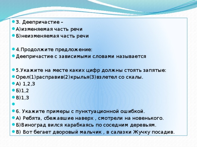 3. Деепричастие – А)изменяемая часть речи Б)неизменяемая часть речи 4.Продолжите предложение: Деепричастие с зависимыми словами называется 5.Укажите на месте каких цифр должны стоять запятые: Орел(1)расправив(2)крылья(3)взлетел со скалы. А) 1,2,3 Б)1,2 В)1,3 6. Укажите примеры с пунктуационной ошибкой. А) Ребята, сбежавшие наверх , смотрели на новенького. Б)Виноград вился карабкаясь по соседним деревьям. В) Вот бегает дворовый мальчик , в салазки Жучку посадив. 