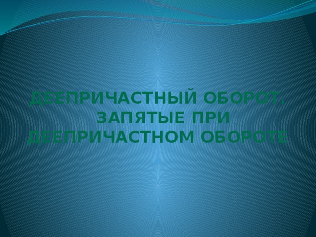 ДЕЕПРИЧАСТНЫЙ ОБОРОТ.  Запятые ПРИ ДЕЕПРИЧАСТНОМ ОБОРОТЕ 