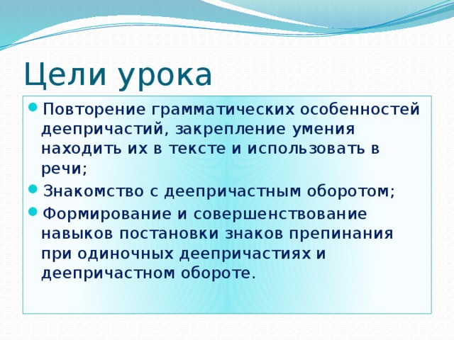 Цели урока Повторение грамматических особенностей деепричастий, закрепление умения находить их в тексте и использовать в речи; Знакомство с деепричастным оборотом; Формирование и совершенствование навыков постановки знаков препинания при одиночных деепричастиях и деепричастном обороте. 