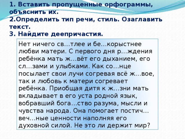 1. Вставить пропущенные орфограммы, объяснить их.  2.Определить тип речи, стиль. Озаглавить текст.  3. Найдите деепричастия. Нет ничего св…тлее и бе…корыстнее любви матери. С первого дня р…ждения ребёнка мать ж…вёт его дыханием, его сл…зами и улыбками. Как со…нце посылает свои лучи согревая всё ж…вое, так и любовь к матери согревает ребёнка. Приобщая дитя к ж…зни мать вкладывает в его уста родной язык, вобравший бога…ство разума, мысли и чувства народа. Она помогает постич… веч…ные ценности наполняя его духовной силой. Не это ли держит мир?   