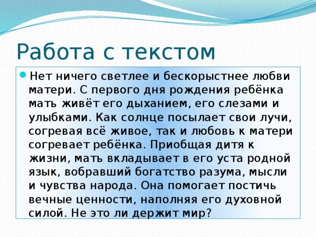 Работа с текстом Нет ничего светлее и бескорыстнее любви матери. С первого дня рождения ребёнка мать живёт его дыханием, его слезами и улыбками. Как солнце посылает свои лучи, согревая всё живое, так и любовь к матери согревает ребёнка. Приобщая дитя к жизни, мать вкладывает в его уста родной язык, вобравший богатство разума, мысли и чувства народа. Она помогает постичь вечные ценности, наполняя его духовной силой. Не это ли держит мир? 
