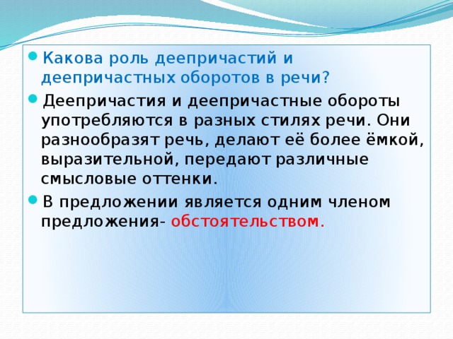 Какова роль деепричастий и деепричастных оборотов в речи? Деепричастия и деепричастные обороты употребляются в разных стилях речи. Они разнообразят речь, делают её более ёмкой, выразительной, передают различные смысловые оттенки. В предложении является одним членом предложения- обстоятельством. 