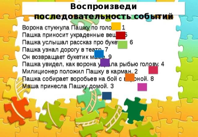   Воспроизведи последовательность событий   Ворона стукнула Пашку по голове. 1 Пашка приносит украденные вещи. 5 Пашка услышал рассказ про букетик. 6 Пашка узнал дорогу в театр. 7 Он возвращает букетик маме. 9 Пашка увидел, как ворона украла рыбью голову. 4 Милиционер положил Пашку в карман. 2 Пашка собирает воробьев на бой с вороной. 8 Маша принесла Пашку домой. 3 