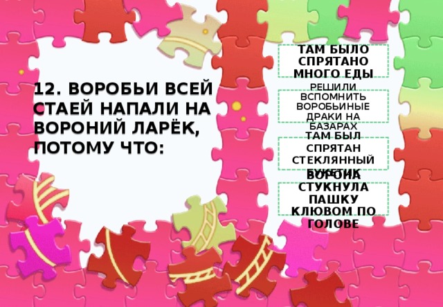 ТАМ БЫЛО СПРЯТАНО МНОГО ЕДЫ 12. ВОРОБЬИ ВСЕЙ СТАЕЙ НАПАЛИ НА ВОРОНИЙ ЛАРЁК, ПОТОМУ ЧТО:   РЕШИЛИ ВСПОМНИТЬ ВОРОБЬИНЫЕ ДРАКИ НА БАЗАРАХ ТАМ БЫЛ СПРЯТАН СТЕКЛЯННЫЙ БУКЕТИК ВОРОНА СТУКНУЛА ПАШКУ КЛЮВОМ ПО ГОЛОВЕ 