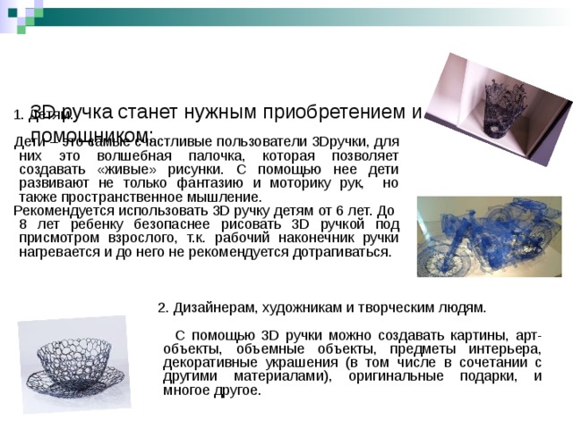    3D ручка станет нужным приобретением и помощником:     1. Детям.  Дети – это самые счастливые пользователи 3Dручки, для них это волшебная палочка, которая позволяет создавать «живые» рисунки. С помощью нее дети развивают не только фантазию и моторику рук, но также пространственное мышление.  Рекомендуется использовать 3D ручку детям от 6 лет. До 8 лет ребенку безопаснее рисовать 3D ручкой под присмотром взрослого, т.к. рабочий наконечник ручки нагревается и до него не рекомендуется дотрагиваться.  2. Дизайнерам, художникам и творческим людям.  С помощью 3D ручки можно создавать картины, арт-объекты, объемные объекты, предметы интерьера, декоративные украшения (в том числе в сочетании с другими материалами), оригинальные подарки, и многое другое. 