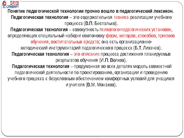 Понятие педагогической технологии прочно вошло в педагогический лексикон. Педагогическая технология  – это содержательная  техника  реализации учебного процесса (В.П. Беспалько). Педагогическая технология  – совокупность п сихолого-педагогических установок, определяющих специальный набор и компоновку форм, методов, способов, приемов обучения, воспитательных средств ; она есть организационно-методический инструментарий педагогического процесса (Б.Т. Лихачев). Педагогическая технология  – это описание  процесса достижения планируемых результатов обучения (И.П. Волков).   Педагогическая технология  – продуманная во всех деталях модель совместной педагогической деятельности по проектированию, организации и проведению учебного процесса с безусловным обеспечением комфортных условий для учащихся и учителя (В.М. Монахов).