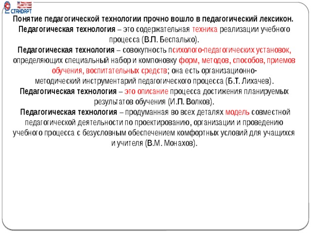 Понятие педагогической технологии прочно вошло в педагогический лексикон. Педагогическая технология  – это содержательная  техника  реализации учебного процесса (В.П. Беспалько). Педагогическая технология  – совокупность п сихолого-педагогических установок, определяющих специальный набор и компоновку форм, методов, способов, приемов обучения, воспитательных средств ; она есть организационно-методический инструментарий педагогического процесса (Б.Т. Лихачев). Педагогическая технология  – это описание  процесса достижения планируемых результатов обучения (И.П. Волков).   Педагогическая технология  – продуманная во всех деталях  модель  совместной педагогической деятельности по проектированию, организации и проведению учебного процесса с безусловным обеспечением комфортных условий для учащихся и учителя (В.М. Монахов).